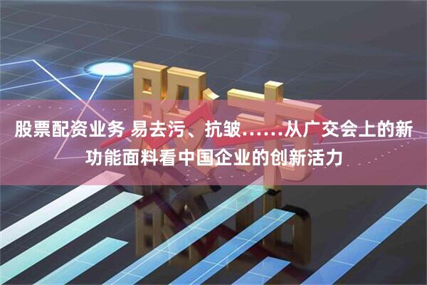 股票配资业务 易去污、抗皱……从广交会上的新功能面料看中国企业的创新活力
