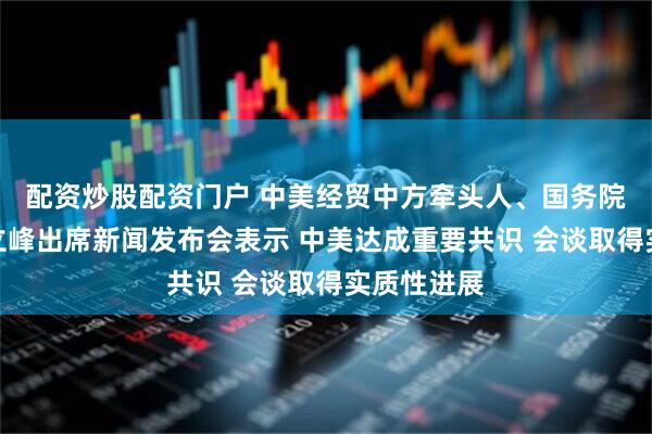 配资炒股配资门户 中美经贸中方牵头人、国务院副总理何立峰出席新闻发布会表示 中美达成重要共识 会谈取得实质性进展