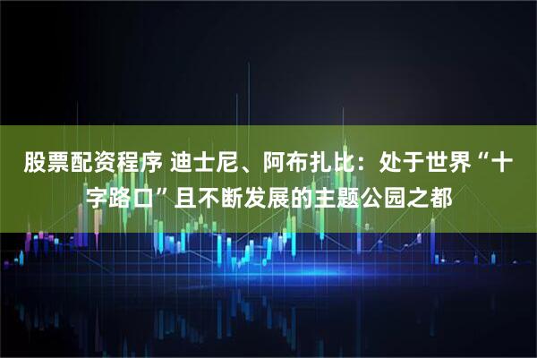 股票配资程序 迪士尼、阿布扎比：处于世界“十字路口”且不断发展的主题公园之都