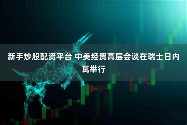 新手炒股配资平台 中美经贸高层会谈在瑞士日内瓦举行