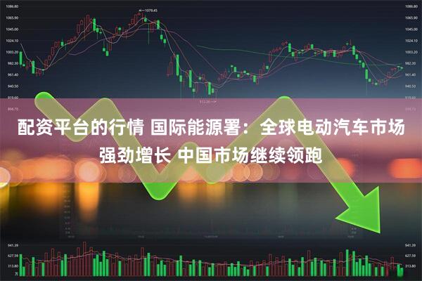 配资平台的行情 国际能源署：全球电动汽车市场强劲增长 中国市场继续领跑
