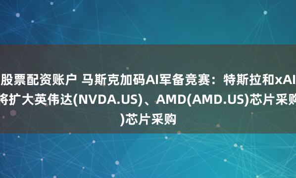 股票配资账户 马斯克加码AI军备竞赛：特斯拉和xAI将扩大英伟达(NVDA.US)、AMD(AMD.US)芯片采购