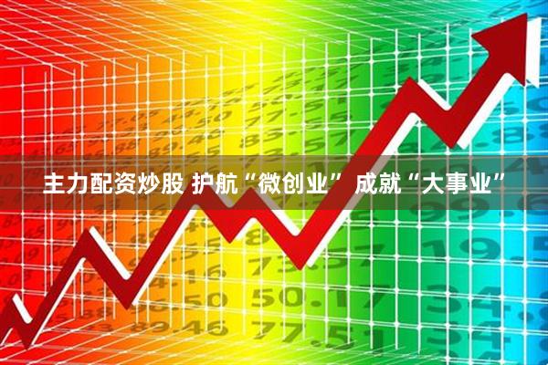 主力配资炒股 护航“微创业” 成就“大事业”