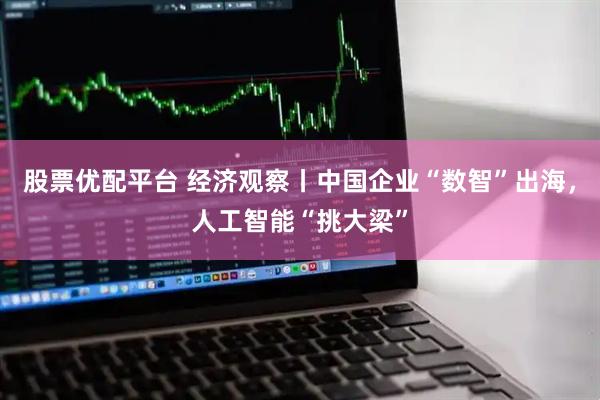 股票优配平台 经济观察丨中国企业“数智”出海，人工智能“挑大梁”