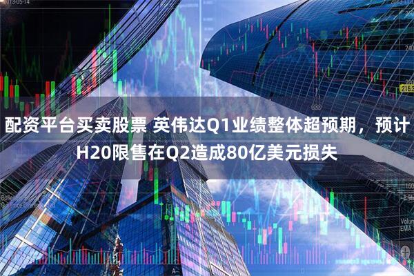 配资平台买卖股票 英伟达Q1业绩整体超预期，预计H20限售在Q2造成80亿美元损失