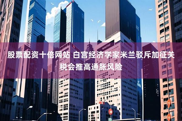 股票配资十倍网站 白宫经济学家米兰驳斥加征关税会推高通胀风险
