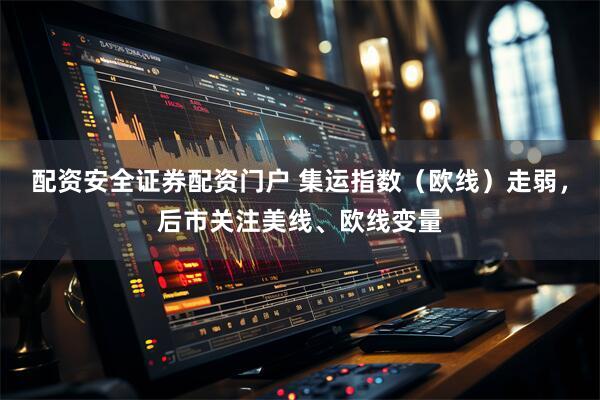 配资安全证券配资门户 集运指数（欧线）走弱，后市关注美线、欧线变量