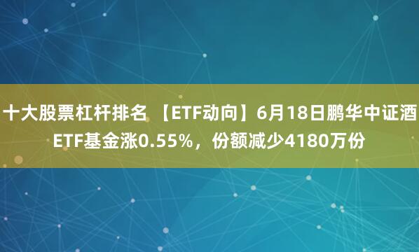 十大股票杠杆排名 【ETF动向】6月18日鹏华中证酒ETF基金涨0.55%，份额减少4180万份