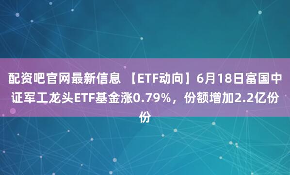 配资吧官网最新信息 【ETF动向】6月18日富国中证军工龙头ETF基金涨0.79%，份额增加2.2亿份