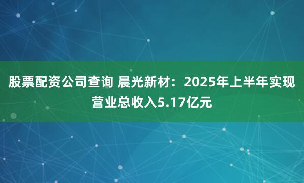 股票配资公司查询 晨光新材：2025年上半年实现营业总收入5.17亿元
