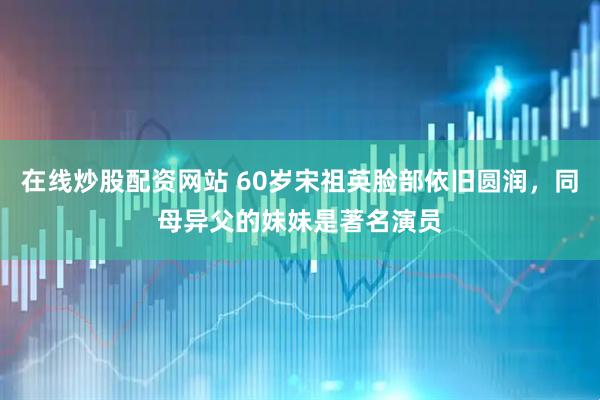 在线炒股配资网站 60岁宋祖英脸部依旧圆润，同母异父的妹妹是著名演员