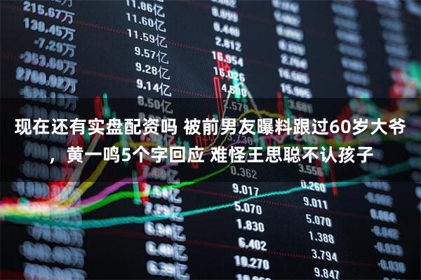 现在还有实盘配资吗 被前男友曝料跟过60岁大爷，黄一鸣5个字回应 难怪王思聪不认孩子