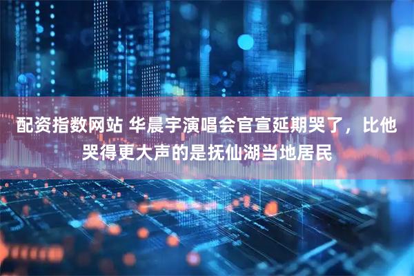 配资指数网站 华晨宇演唱会官宣延期哭了，比他哭得更大声的是抚仙湖当地居民