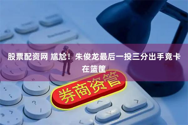 股票配资网 尴尬！朱俊龙最后一投三分出手竟卡在篮筐