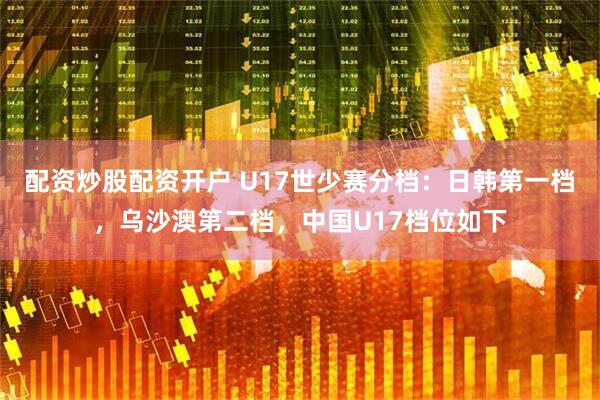 配资炒股配资开户 U17世少赛分档：日韩第一档，乌沙澳第二档，中国U17档位如下