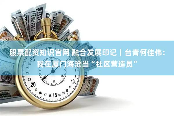 股票配资知识官网 融合发展印记｜台青何佳伟：我在厦门海沧当“社区营造员”
