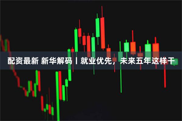配资最新 新华解码丨就业优先，未来五年这样干