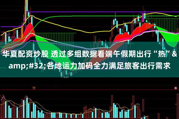 华夏配资炒股 透过多组数据看端午假期出行“热” 各地运力加码全力满足旅客出行需求
