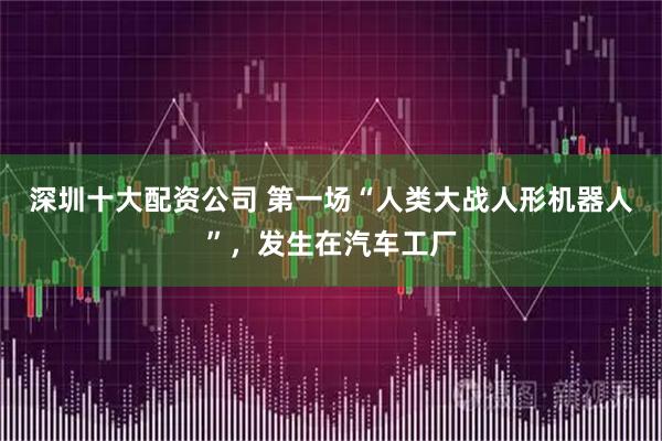 深圳十大配资公司 第一场“人类大战人形机器人”，发生在汽车工厂