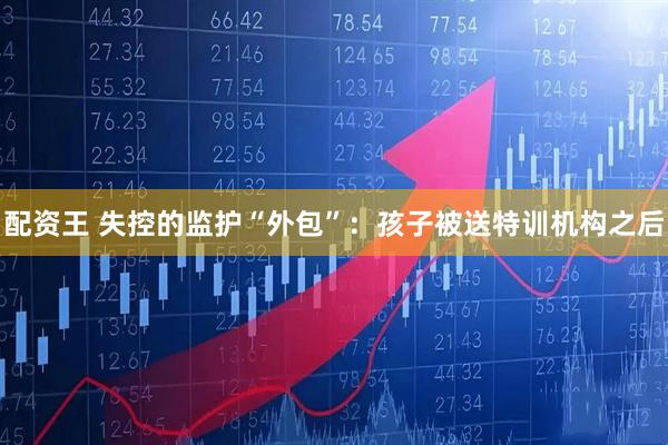 配资王 失控的监护“外包”：孩子被送特训机构之后