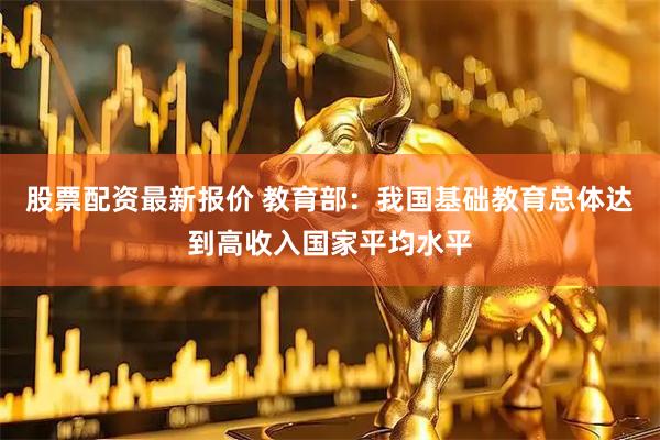 股票配资最新报价 教育部：我国基础教育总体达到高收入国家平均水平
