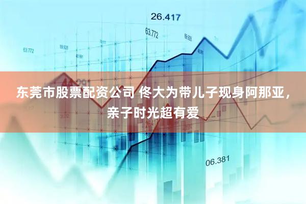 东莞市股票配资公司 佟大为带儿子现身阿那亚，亲子时光超有爱